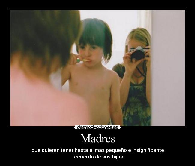 Madres - que quieren tener hasta el mas pequeño e insignificante
 recuerdo de sus hijos.