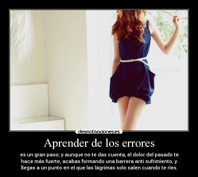 Aprender de los errores - es un gran paso; y aunque no te das cuenta, el dolor del pasado te
hace más fuerte, acabas formando una barrera anti sufrimiento, y
llegas a un punto en el que las lágrimas solo salen cuando te ríes.
