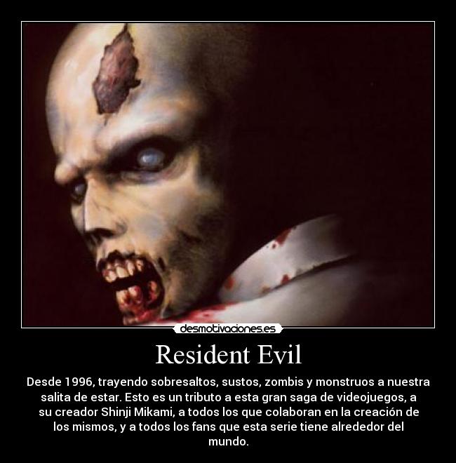 Resident Evil - Desde 1996, trayendo sobresaltos, sustos, zombis y monstruos a nuestra
salita de estar. Esto es un tributo a esta gran saga de videojuegos, a
su creador Shinji Mikami, a todos los que colaboran en la creación de
los mismos, y a todos los fans que esta serie tiene alrededor del
mundo.
