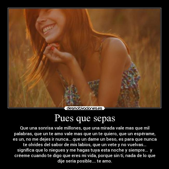 Pues que sepas - Que una sonrisa vale millones, que una mirada vale mas que mil
palabras, que un te amo vale mas que un te quiero, que un espérame,
es un, no me dejes ir nunca... que un dame un beso, es para que nunca
te olvides del sabor de mis labios, que un vete y no vuelvas...
significa que lo niegues y me hagas tuya esta noche y siempre... y
créeme cuando te digo que eres mi vida, porque sin ti, nada de lo que
dije seria posible.... te amo.