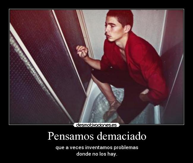 Pensamos demaciado - que a veces inventamos problemas
donde no los hay.