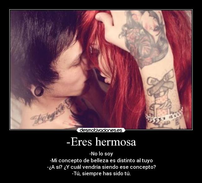 -Eres hermosa - -No lo soy
-Mi concepto de belleza es distinto al tuyo
-¿A sí? ¿Y cuál vendría siendo ese concepto?
-Tú, siempre has sido tú.