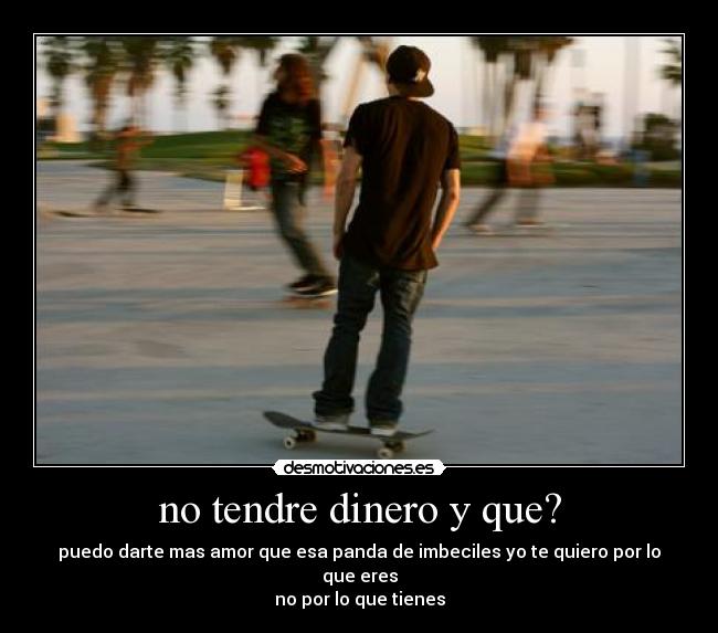 no tendre dinero y que? - puedo darte mas amor que esa panda de imbeciles yo te quiero por lo que eres
no por lo que tienes