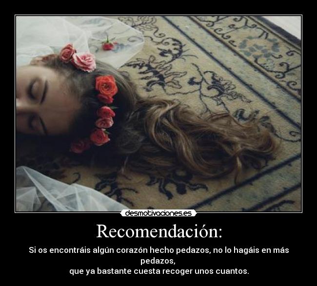 Recomendación: - Si os encontráis algún corazón hecho pedazos, no lo hagáis en más pedazos, 
que ya bastante cuesta recoger unos cuantos.