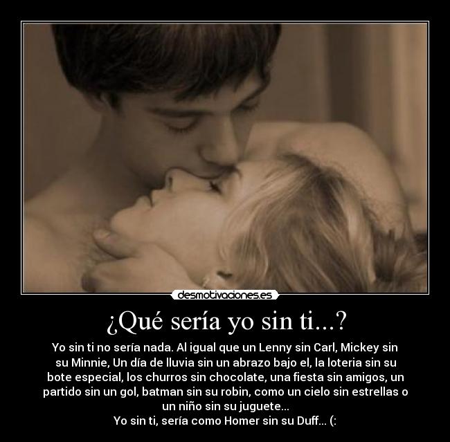 ¿Qué sería yo sin ti...? - Yo sin ti no sería nada. Al igual que un Lenny sin Carl, Mickey sin
su Minnie, Un día de lluvia sin un abrazo bajo el, la loteria sin su
bote especial, los churros sin chocolate, una fiesta sin amigos, un
partido sin un gol, batman sin su robin, como un cielo sin estrellas o
un niño sin su juguete...
Yo sin ti, sería como Homer sin su Duff... (: