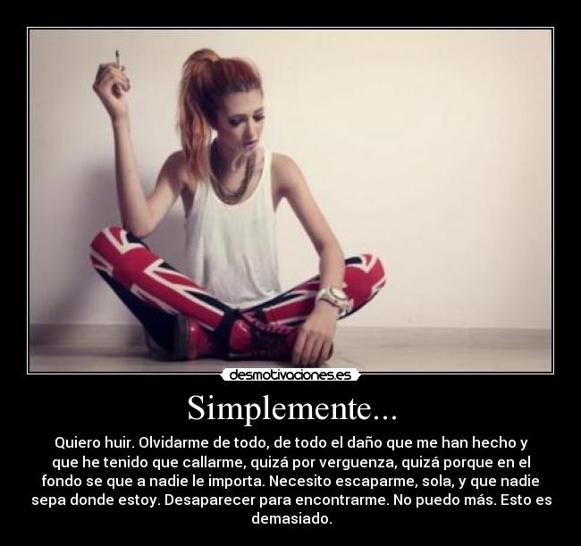 Simplemente... - Quiero huir. Olvidarme de todo, de todo el daño que me han hecho y
que he tenido que callarme, quizá por verguenza, quizá porque en el
fondo se que a nadie le importa. Necesito escaparme, sola, y que nadie
sepa donde estoy. Desaparecer para encontrarme. No puedo más. Esto es
demasiado.