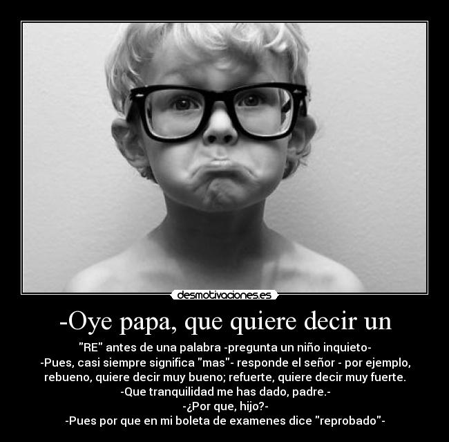 -Oye papa, que quiere decir un - RE antes de una palabra -pregunta un niño inquieto-
-Pues, casi siempre significa mas- responde el señor - por ejemplo,
rebueno, quiere decir muy bueno; refuerte, quiere decir muy fuerte.
-Que tranquilidad me has dado, padre.-
-¿Por que, hijo?-
-Pues por que en mi boleta de examenes dice reprobado-