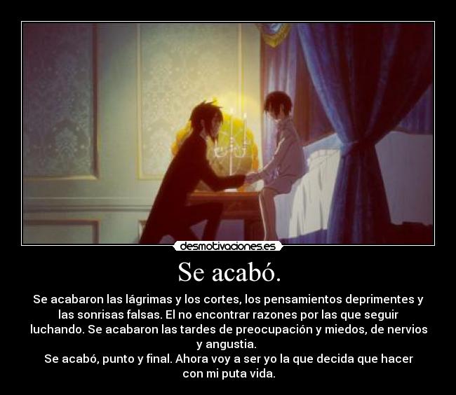 Se acabó. - Se acabaron las lágrimas y los cortes, los pensamientos deprimentes y
las sonrisas falsas. El no encontrar razones por las que seguir
luchando. Se acabaron las tardes de preocupación y miedos, de nervios
y angustia.
Se acabó, punto y final. Ahora voy a ser yo la que decida que hacer
con mi puta vida.
