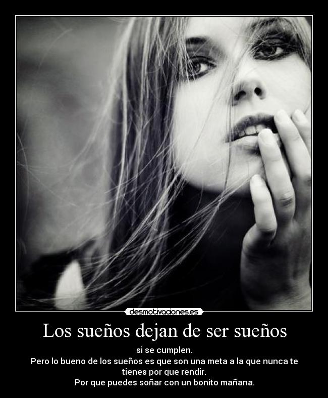 Los sueños dejan de ser sueños - si se cumplen.
Pero lo bueno de los sueños es que son una meta a la que nunca te
tienes por que rendir.
Por que puedes soñar con un bonito mañana.
