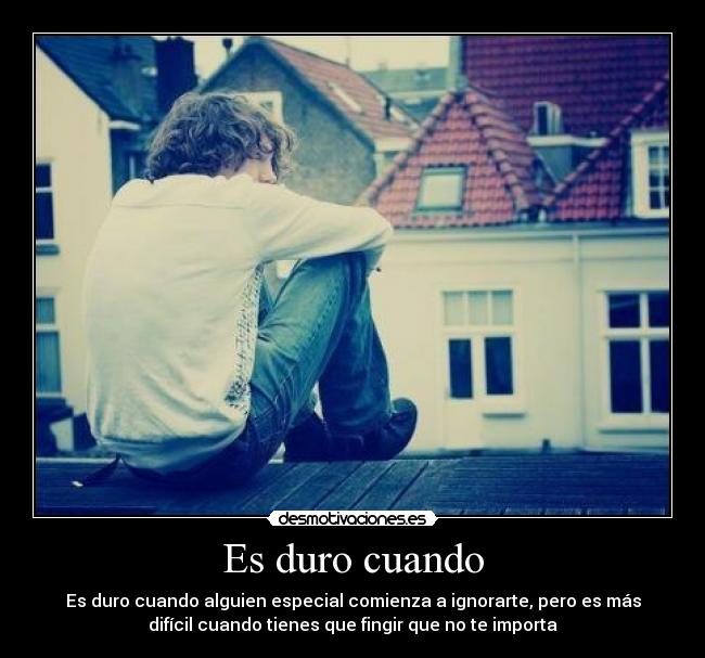 Es duro cuando - Es duro cuando alguien especial comienza a ignorarte, pero es más
difícil cuando tienes que fingir que no te importa