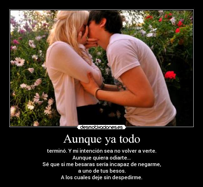 Aunque ya todo - terminó. Y mi intención sea no volver a verte.
Aunque quiera odiarte...
Sé que si me besaras sería incapaz de negarme,
a uno de tus besos.
A los cuales deje sin despedirme.