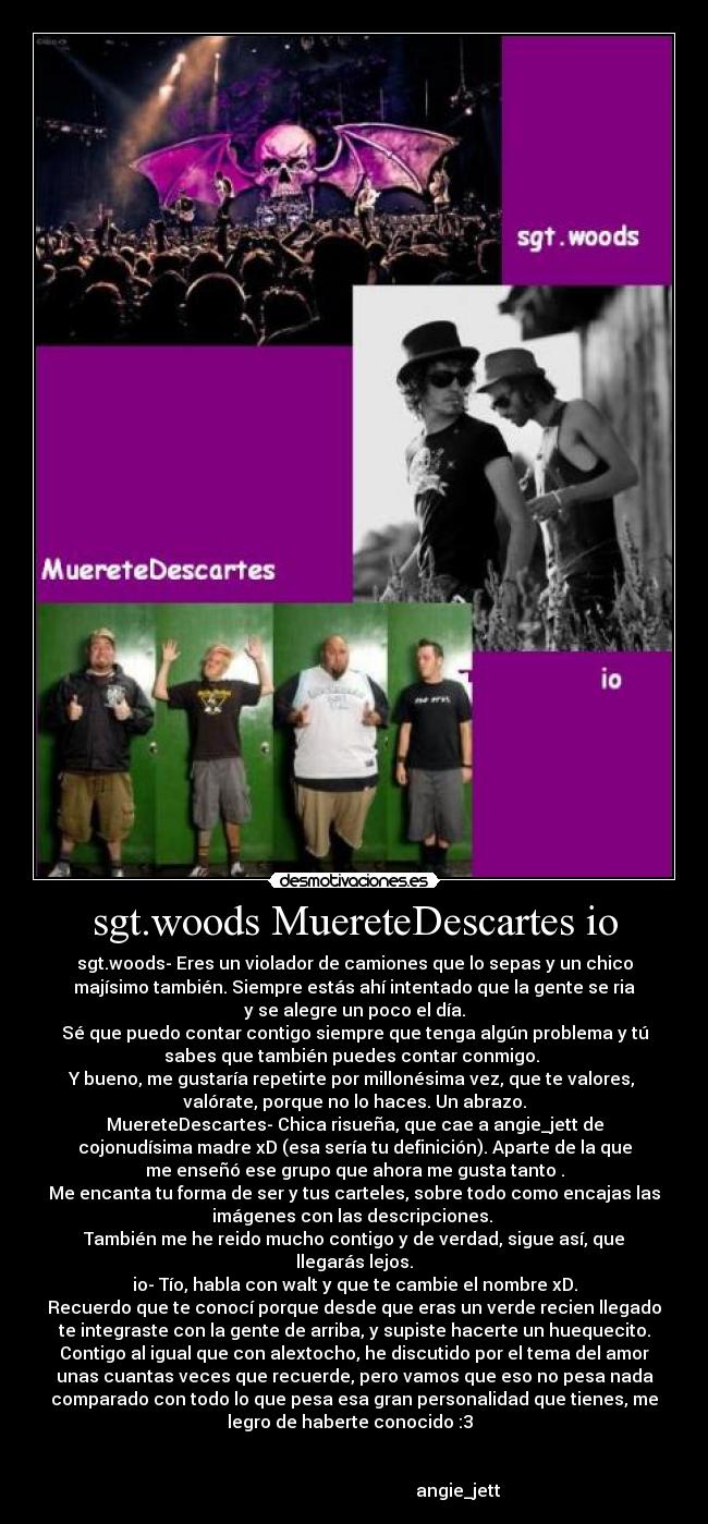 sgt.woods MuereteDescartes io - sgt.woods- Eres un violador de camiones que lo sepas y un chico
majísimo también. Siempre estás ahí intentado que la gente se ria
y se alegre un poco el día.
Sé que puedo contar contigo siempre que tenga algún problema y tú
sabes que también puedes contar conmigo. 
Y bueno, me gustaría repetirte por millonésima vez, que te valores, 
valórate, porque no lo haces. Un abrazo.
MuereteDescartes- Chica risueña, que cae a angie_jett de
cojonudísima madre xD (esa sería tu definición). Aparte de la que
me enseñó ese grupo que ahora me gusta tanto .
Me encanta tu forma de ser y tus carteles, sobre todo como encajas las
imágenes con las descripciones. 
También me he reido mucho contigo y de verdad, sigue así, que
llegarás lejos.
io- Tío, habla con walt y que te cambie el nombre xD.
Recuerdo que te conocí porque desde que eras un verde recien llegado
te integraste con la gente de arriba, y supiste hacerte un huequecito.
Contigo al igual que con alextocho, he discutido por el tema del amor
unas cuantas veces que recuerde, pero vamos que eso no pesa nada
comparado con todo lo que pesa esa gran personalidad que tienes, me
legro de haberte conocido :3  


                                                angie_jett