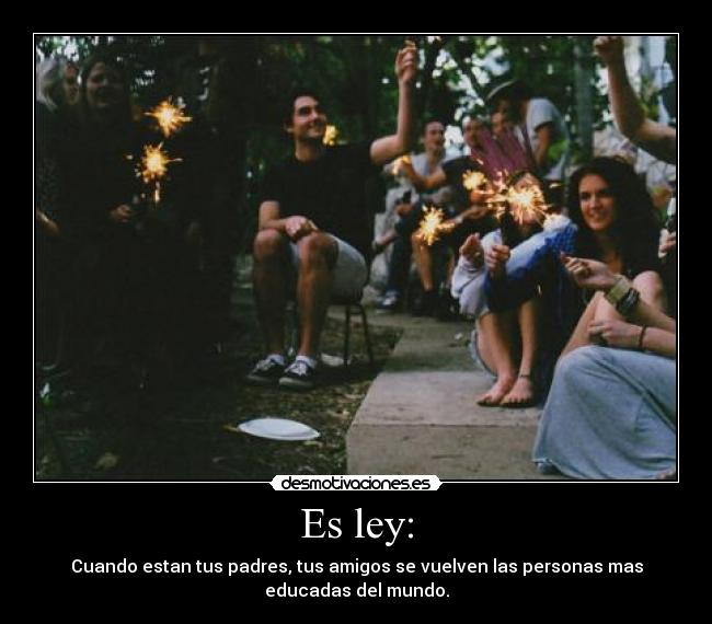 Es ley: - Cuando estan tus padres, tus amigos se vuelven las personas mas
educadas del mundo.