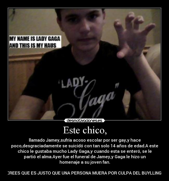 Este chico, - llamado Jamey,sufría acoso escolar por ser gay,y hace
poco,desgraciadamente se suicidó con tan solo 14 años de edad.A este
chico le gustaba mucho Lady Gaga,y cuando esta se enteró, se le
partió el alma.Ayer fue el funeral de Jamey,y Gaga le hizo un
homenaje a su joven fan.

CREES QUE ES JUSTO QUE UNA PERSONA MUERA POR CULPA DEL BUYLLING?