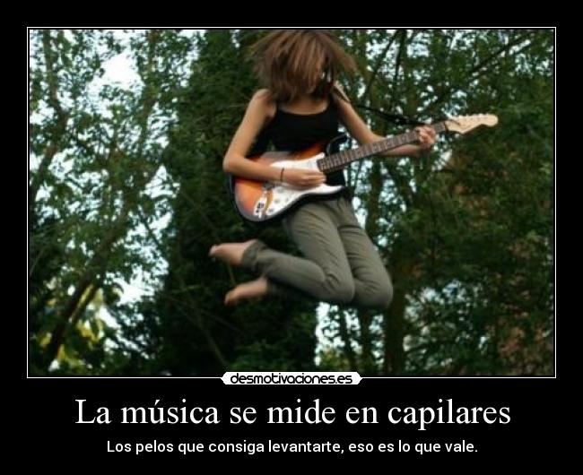 La música se mide en capilares - Los pelos que consiga levantarte, eso es lo que vale.