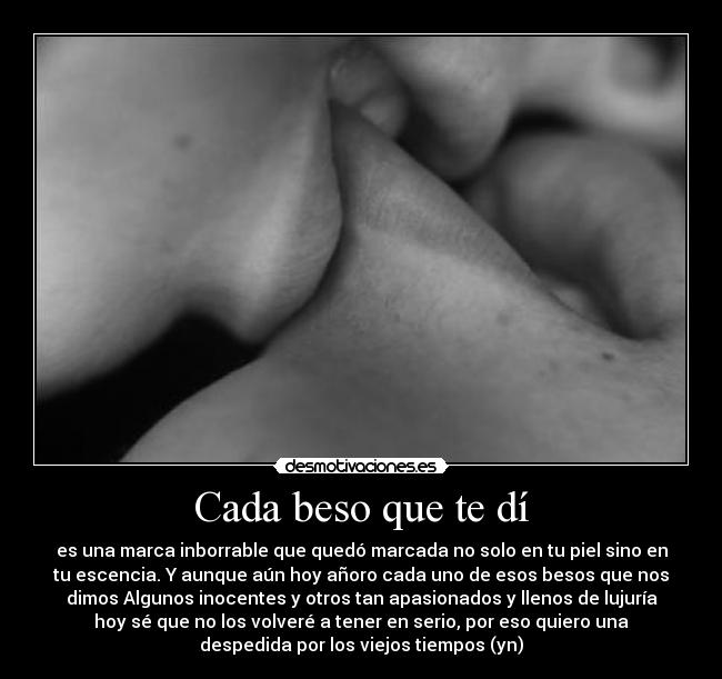 Cada beso que te dí - es una marca inborrable que quedó marcada no solo en tu piel sino en
tu escencia. Y aunque aún hoy añoro cada uno de esos besos que nos
dimos Algunos inocentes y otros tan apasionados y llenos de lujuría
hoy sé que no los volveré a tener en serio, por eso quiero una
despedida por los viejos tiempos (yn)