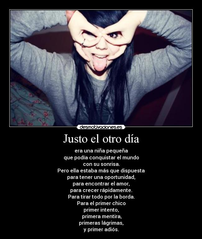 Justo el otro día - era una niña pequeña
que podía conquistar el mundo
con su sonrisa.
Pero ella estaba más que dispuesta
para tener una oportunidad,
para encontrar el amor,
para crecer rápidamente.
Para tirar todo por la borda.
Para el primer chico
primer intento,
primera mentira,
primeras lágrimas,
y primer adiós.