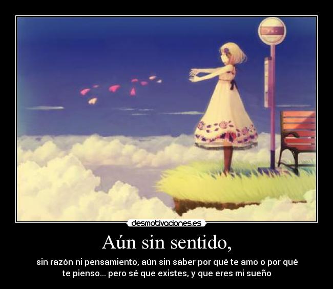 Aún sin sentido, - sin razón ni pensamiento, aún sin saber por qué te amo o por qué
te pienso... pero sé que existes, y que eres mi sueño