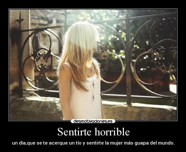 Sentirte horrible - un día,que se te acerque un tío y sentirte la mujer más guapa del mundo.