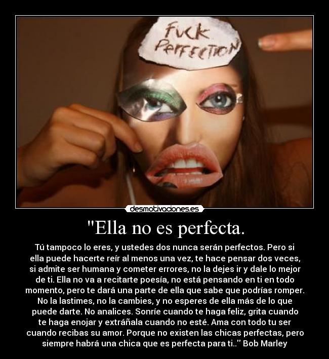 Ella no es perfecta. - Tú tampoco lo eres, y ustedes dos nunca serán perfectos. Pero si
ella puede hacerte reír al menos una vez, te hace pensar dos veces,
si admite ser humana y cometer errores, no la dejes ir y dale lo mejor
de ti. Ella no va a recitarte poesía, no está pensando en ti en todo
momento, pero te dará una parte de ella que sabe que podrías romper.
No la lastimes, no la cambies, y no esperes de ella más de lo que
puede darte. No analices. Sonríe cuando te haga feliz, grita cuando
te haga enojar y extráñala cuando no esté. Ama con todo tu ser
cuando recibas su amor. Porque no existen las chicas perfectas, pero
siempre habrá una chica que es perfecta para ti.. Bob Marley