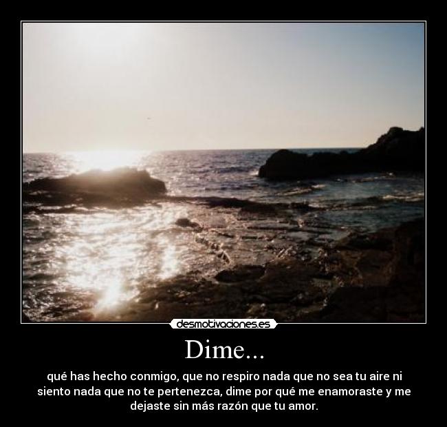 Dime... - qué has hecho conmigo, que no respiro nada que no sea tu aire ni
siento nada que no te pertenezca, dime por qué me enamoraste y me
dejaste sin más razón que tu amor.