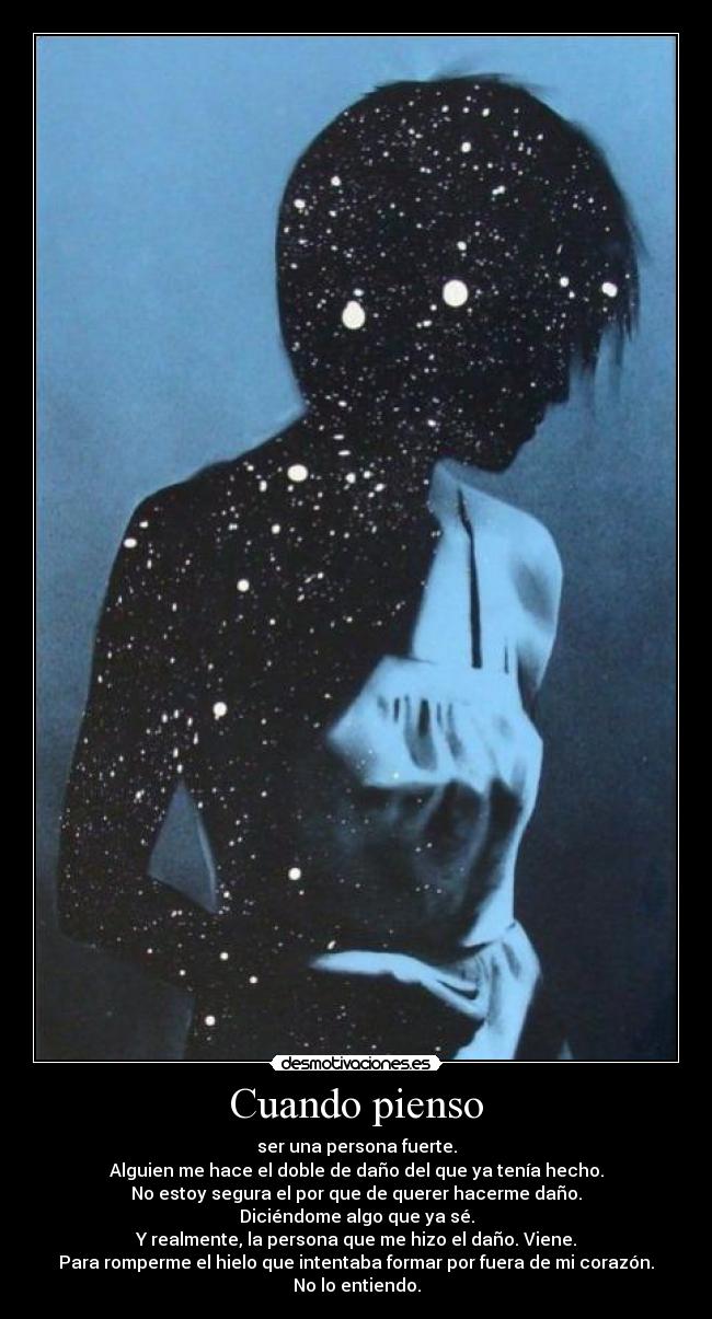 Cuando pienso - ser una persona fuerte.
Alguien me hace el doble de daño del que ya tenía hecho.
No estoy segura el por que de querer hacerme daño.
Diciéndome algo que ya sé.
Y realmente, la persona que me hizo el daño. Viene.
Para romperme el hielo que intentaba formar por fuera de mi corazón.
No lo entiendo.