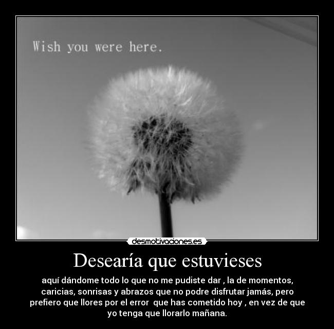 Desearía que estuvieses - aquí dándome todo lo que no me pudiste dar , la de momentos,
caricias, sonrisas y abrazos que no podre disfrutar jamás, pero
prefiero que llores por el error que has cometido hoy , en vez de que
yo tenga que llorarlo mañana.