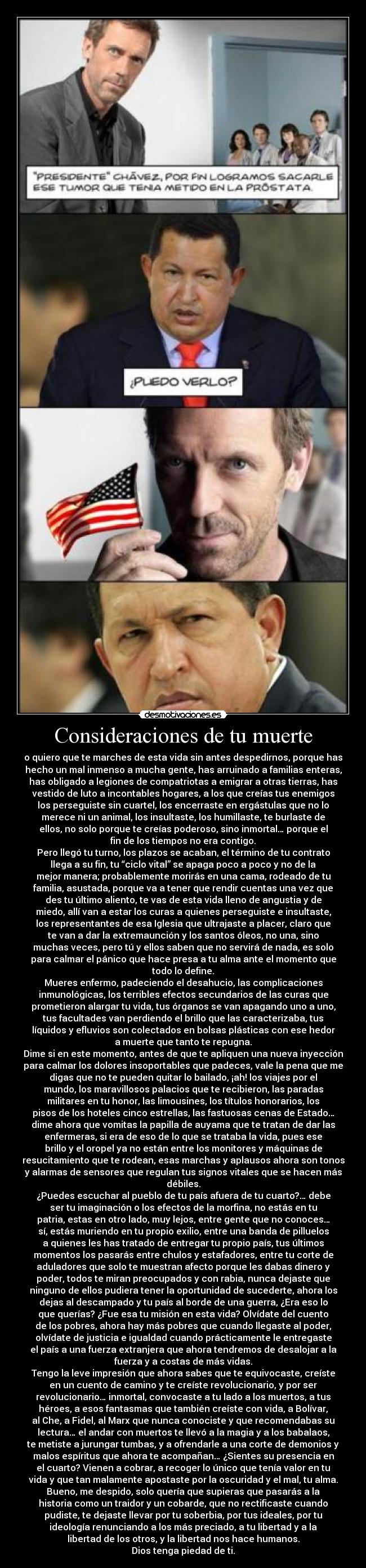 Consideraciones de tu muerte - o quiero que te marches de esta vida sin antes despedirnos, porque has
hecho un mal inmenso a mucha gente, has arruinado a familias enteras,
has obligado a legiones de compatriotas a emigrar a otras tierras, has
vestido de luto a incontables hogares, a los que creías tus enemigos
los perseguiste sin cuartel, los encerraste en ergástulas que no lo
merece ni un animal, los insultaste, los humillaste, te burlaste de
ellos, no solo porque te creías poderoso, sino inmortal… porque el
fin de los tiempos no era contigo.
Pero llegó tu turno, los plazos se acaban, el término de tu contrato
llega a su fin, tu “ciclo vital” se apaga poco a poco y no de la
mejor manera; probablemente morirás en una cama, rodeado de tu
familia, asustada, porque va a tener que rendir cuentas una vez que
des tu último aliento, te vas de esta vida lleno de angustia y de
miedo, allí van a estar los curas a quienes perseguiste e insultaste,
los representantes de esa Iglesia que ultrajaste a placer, claro que
te van a dar la extremaunción y los santos óleos, no una, sino
muchas veces, pero tú y ellos saben que no servirá de nada, es solo
para calmar el pánico que hace presa a tu alma ante el momento que
todo lo define.
Mueres enfermo, padeciendo el desahucio, las complicaciones
inmunológicas, los terribles efectos secundarios de las curas que
prometieron alargar tu vida, tus órganos se van apagando uno a uno,
tus facultades van perdiendo el brillo que las caracterizaba, tus
líquidos y efluvios son colectados en bolsas plásticas con ese hedor
a muerte que tanto te repugna.
Dime si en este momento, antes de que te apliquen una nueva inyección
para calmar los dolores insoportables que padeces, vale la pena que me
digas que no te pueden quitar lo bailado, ¡ah! los viajes por el
mundo, los maravillosos palacios que te recibieron, las paradas
militares en tu honor, las limousines, los títulos honorarios, los
pisos de los hoteles cinco estrellas, las fastuosas cenas de Estado…
dime ahora que vomitas la papilla de auyama que te tratan de dar las
enfermeras, si era de eso de lo que se trataba la vida, pues ese
brillo y el oropel ya no están entre los monitores y máquinas de
resucitamiento que te rodean, esas marchas y aplausos ahora son tonos
y alarmas de sensores que regulan tus signos vitales que se hacen más
débiles.
¿Puedes escuchar al pueblo de tu país afuera de tu cuarto?… debe
ser tu imaginación o los efectos de la morfina, no estás en tu
patria, estas en otro lado, muy lejos, entre gente que no conoces…
sí, estás muriendo en tu propio exilio, entre una banda de pilluelos
a quienes les has tratado de entregar tu propio país, tus últimos
momentos los pasarás entre chulos y estafadores, entre tu corte de
aduladores que solo te muestran afecto porque les dabas dinero y
poder, todos te miran preocupados y con rabia, nunca dejaste que
ninguno de ellos pudiera tener la oportunidad de sucederte, ahora los
dejas al descampado y tu país al borde de una guerra, ¿Era eso lo
que querías? ¿Fue esa tu misión en esta vida? Olvídate del cuento
de los pobres, ahora hay más pobres que cuando llegaste al poder,
olvídate de justicia e igualdad cuando prácticamente le entregaste
el país a una fuerza extranjera que ahora tendremos de desalojar a la
fuerza y a costas de más vidas.
Tengo la leve impresión que ahora sabes que te equivocaste, creíste
en un cuento de camino y te creíste revolucionario, y por ser
revolucionario… inmortal, convocaste a tu lado a los muertos, a tus
héroes, a esos fantasmas que también creíste con vida, a Bolívar,
al Che, a Fidel, al Marx que nunca conociste y que recomendabas su
lectura… el andar con muertos te llevó a la magia y a los babalaos,
te metiste a jurungar tumbas, y a ofrendarle a una corte de demonios y
malos espíritus que ahora te acompañan… ¿Sientes su presencia en
el cuarto? Vienen a cobrar, a recoger lo único que tenía valor en tu
vida y que tan malamente apostaste por la oscuridad y el mal, tu alma.
Bueno, me despido, solo quería que supieras que pasarás a la
historia como un traidor y un cobarde, que no rectificaste cuando
pudiste, te dejaste llevar por tu soberbia, por tus ideales, por tu
ideología renunciando a los más preciado, a tu libertad y a la
libertad de los otros, y la libertad nos hace humanos.
Dios tenga piedad de ti.
