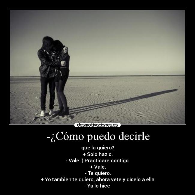 -¿Cómo puedo decirle - que la quiero?
+ Solo hazlo.
- Vale :) Practicaré contigo.
+ Vale.
- Te quiero.
+ Yo tambien te quiero, ahora vete y díselo a ella
- Ya lo hice 