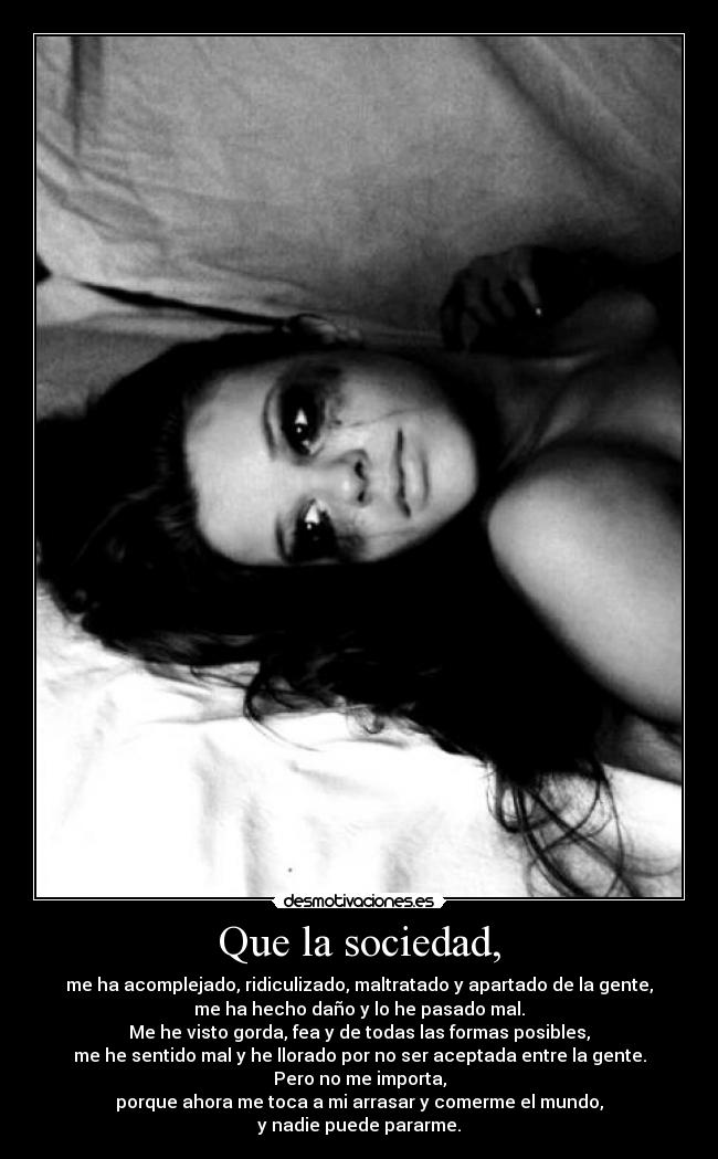 Que la sociedad, - me ha acomplejado, ridiculizado, maltratado y apartado de la gente,
me ha hecho daño y lo he pasado mal.
Me he visto gorda, fea y de todas las formas posibles,
me he sentido mal y he llorado por no ser aceptada entre la gente.
Pero no me importa,
porque ahora me toca a mi arrasar y comerme el mundo,
y nadie puede pararme.