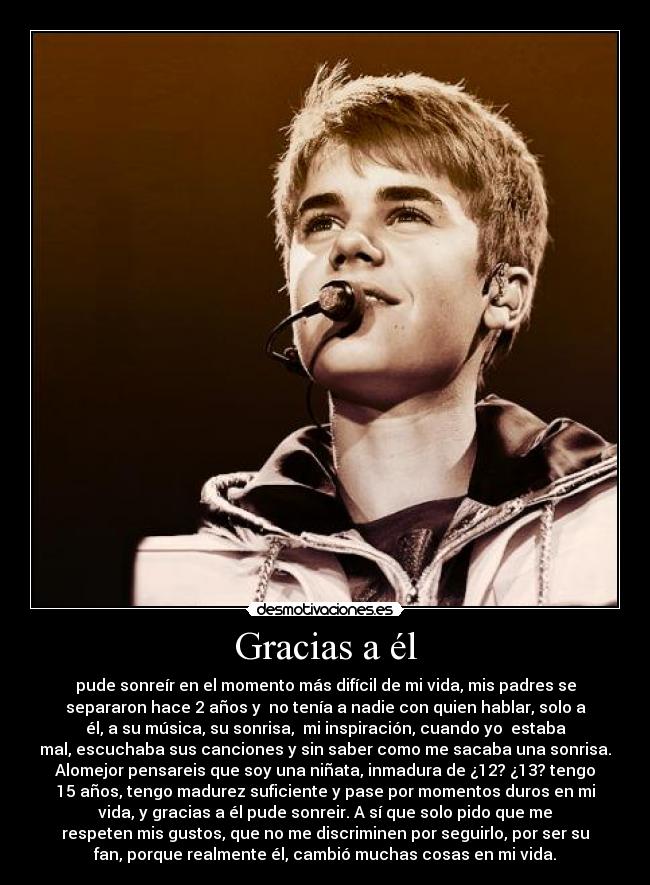 Gracias a él - pude sonreír en el momento más difícil de mi vida, mis padres se
separaron hace 2 años y  no tenía a nadie con quien hablar, solo a
él, a su música, su sonrisa,  mi inspiración, cuando yo  estaba
mal, escuchaba sus canciones y sin saber como me sacaba una sonrisa.
Alomejor pensareis que soy una niñata, inmadura de ¿12? ¿13? tengo
15 años, tengo madurez suficiente y pase por momentos duros en mi
vida, y gracias a él pude sonreir. A sí que solo pido que me
respeten mis gustos, que no me discriminen por seguirlo, por ser su
fan, porque realmente él, cambió muchas cosas en mi vida.