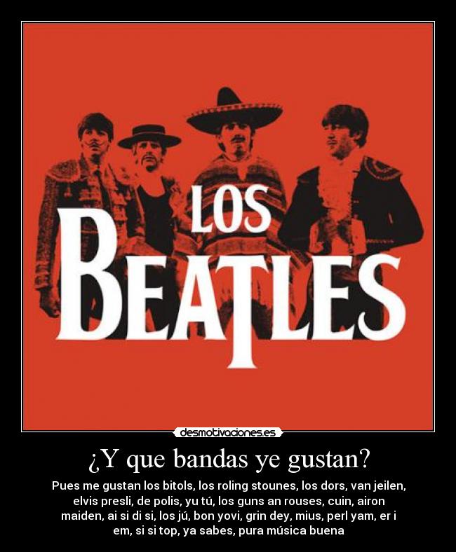 ¿Y que bandas ye gustan? - Pues me gustan los bitols, los roling stounes, los dors, van jeilen,
elvis presli, de polis, yu tú, los guns an rouses, cuin, airon
maiden, ai si di si, los jú, bon yovi, grin dey, mius, perl yam, er i
em, si si top, ya sabes, pura música buena