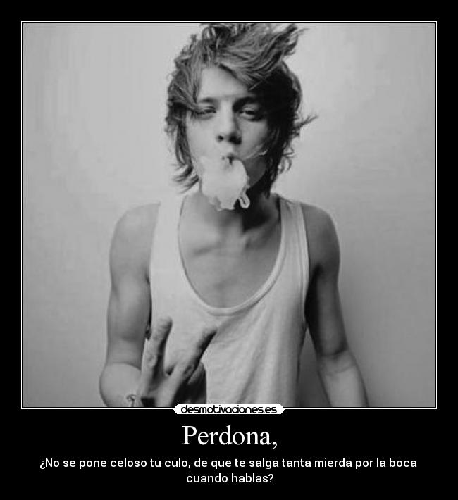 Perdona, - ¿No se pone celoso tu culo, de que te salga tanta mierda por la boca 
cuando hablas?