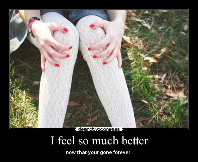 I feel so much better - now that your gone forever..