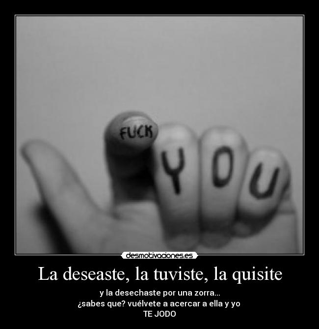 La deseaste, la tuviste, la quisite - y la desechaste por una zorra...
¿sabes que? vuélvete a acercar a ella y yo 
TE JODO