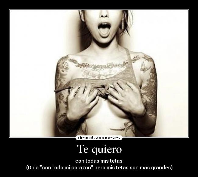 Te quiero - con todas mis tetas.
(Diría con todo mi corazón pero mis tetas son más grandes)
