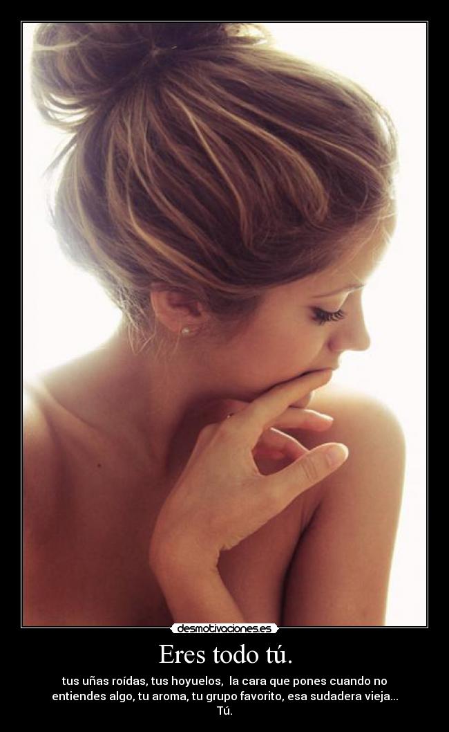 Eres todo tú. - tus uñas roídas, tus hoyuelos,  la cara que pones cuando no
entiendes algo, tu aroma, tu grupo favorito, esa sudadera vieja...
Tú.