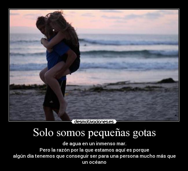 Solo somos pequeñas gotas - de agua en un inmenso mar.
Pero la razón por la que estamos aquí es porque
algún día tenemos que conseguir ser para una persona mucho más que
un océano