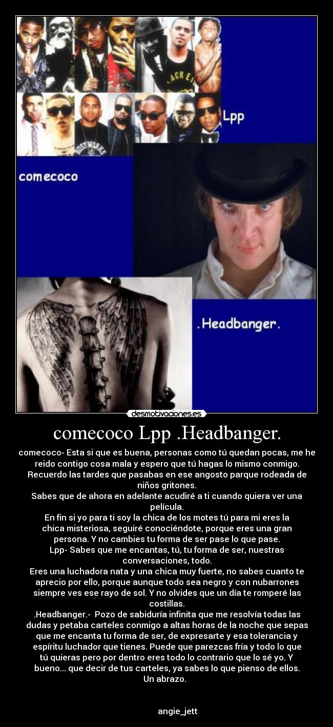 comecoco Lpp .Headbanger. - comecoco- Esta si que es buena, personas como tú quedan pocas, me he
reido contigo cosa mala y espero que tú hagas lo mismo conmigo.
Recuerdo las tardes que pasabas en ese angosto parque rodeada de
niños gritones.
Sabes que de ahora en adelante acudiré a ti cuando quiera ver una
película.
En fin si yo para ti soy la chica de los motes tú para mi eres la
chica misteriosa, seguiré conociéndote, porque eres una gran
persona. Y no cambies tu forma de ser pase lo que pase.
Lpp- Sabes que me encantas, tú, tu forma de ser, nuestras
conversaciones, todo.
Eres una luchadora nata y una chica muy fuerte, no sabes cuanto te
aprecio por ello, porque aunque todo sea negro y con nubarrones
siempre ves ese rayo de sol. Y no olvides que un día te romperé las
costillas.
.Headbanger.-  Pozo de sabiduría infinita que me resolvía todas las
dudas y petaba carteles conmigo a altas horas de la noche que sepas
que me encanta tu forma de ser, de expresarte y esa tolerancia y
espíritu luchador que tienes. Puede que parezcas fría y todo lo que
tú quieras pero por dentro eres todo lo contrario que lo sé yo. Y
bueno... que decir de tus carteles, ya sabes lo que pienso de ellos.
Un abrazo.  


           angie_jett