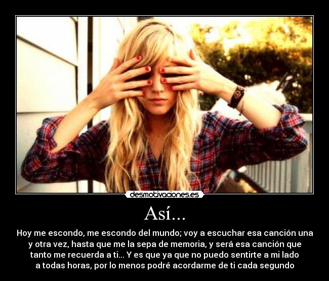 Así... - Hoy me escondo, me escondo del mundo; voy a escuchar esa canción una
y otra vez, hasta que me la sepa de memoria, y será esa canción que
tanto me recuerda a ti... Y es que ya que no puedo sentirte a mi lado
a todas horas, por lo menos podré acordarme de ti cada segundo