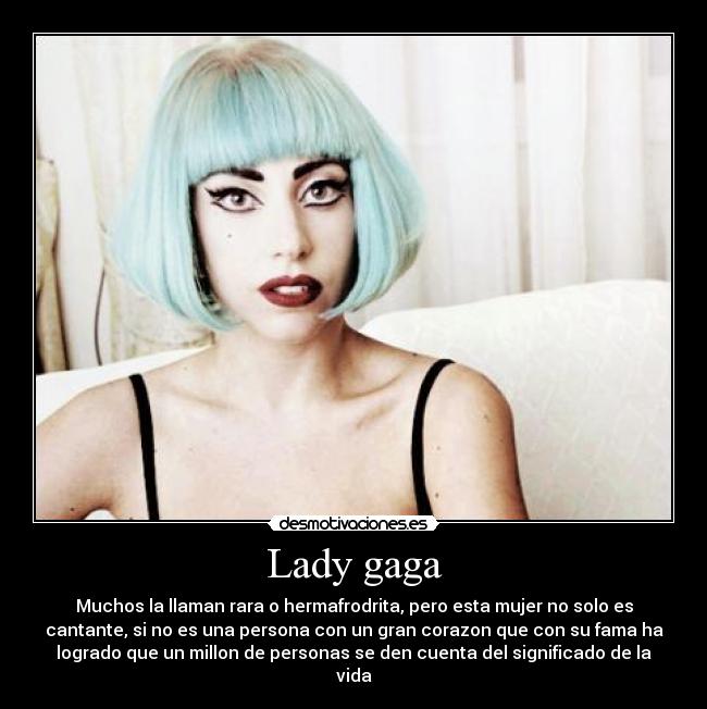 Lady gaga - Muchos la llaman rara o hermafrodrita, pero esta mujer no solo es
cantante, si no es una persona con un gran corazon que con su fama ha
logrado que un millon de personas se den cuenta del significado de la
vida