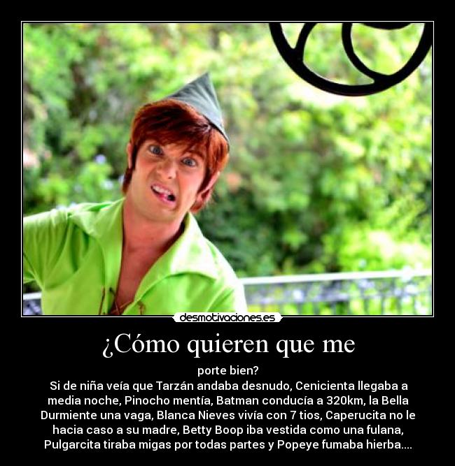 ¿Cómo quieren que me - porte bien?
Si de niña veía que Tarzán andaba desnudo, Cenicienta llegaba a
media noche, Pinocho mentía, Batman conducía a 320km, la Bella
Durmiente una vaga, Blanca Nieves vivía con 7 tios, Caperucita no le
hacia caso a su madre, Betty Boop iba vestida como una fulana,
Pulgarcita tiraba migas por todas partes y Popeye fumaba hierba....
