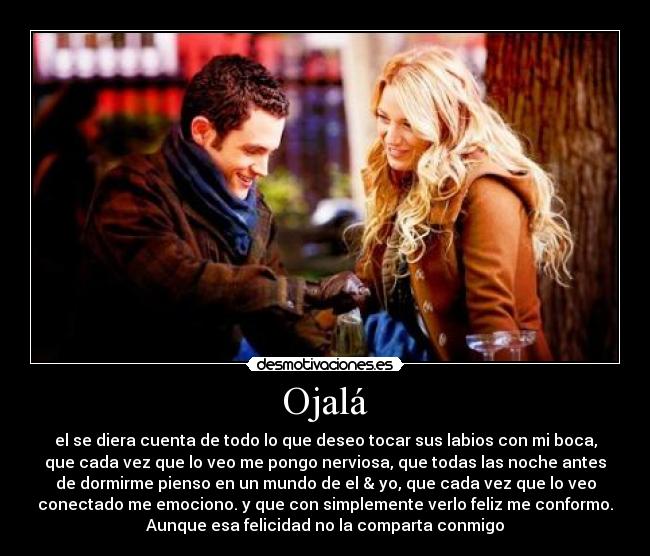 Ojalá - el se diera cuenta de todo lo que deseo tocar sus labios con mi boca,
que cada vez que lo veo me pongo nerviosa, que todas las noche antes
de dormirme pienso en un mundo de el & yo, que cada vez que lo veo
conectado me emociono. y que con simplemente verlo feliz me conformo.
Aunque esa felicidad no la comparta conmigo