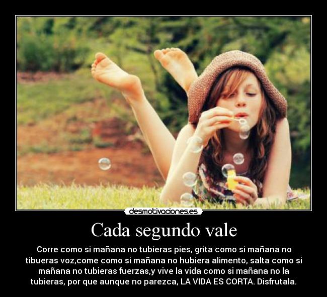 Cada segundo vale - Corre como si mañana no tubieras pies, grita como si mañana no
tibueras voz,come como si mañana no hubiera alimento, salta como si
mañana no tubieras fuerzas,y vive la vida como si mañana no la
tubieras, por que aunque no parezca, LA VIDA ES CORTA. Disfrutala.