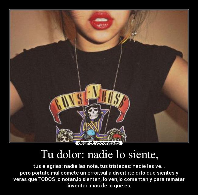 Tu dolor: nadie lo siente, - tus alegrias: nadie las nota, tus tristezas: nadie las ve...
pero portate mal,comete un error,sal a divertirte,di lo que sientes y
veras que TODOS lo notan,lo sienten, lo ven,lo comentan y para rematar
inventan mas de lo que es.
