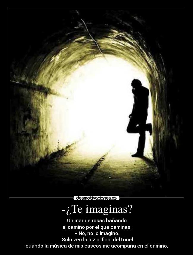 -¿Te imaginas? - Un mar de rosas bañando
el camino por el que caminas.
+ No, no lo imagino.
 Sólo veo la luz al final del túnel
cuando la música de mis cascos me acompaña en el camino.