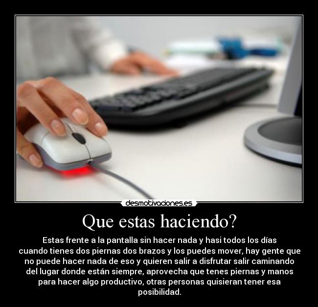 Que estas haciendo? - Estas frente a la pantalla sin hacer nada y hasi todos los días
cuando tienes dos piernas dos brazos y los puedes mover, hay gente que
no puede hacer nada de eso y quieren salir a disfrutar salir caminando
del lugar donde están siempre, aprovecha que tenes piernas y manos
para hacer algo productivo, otras personas quisieran tener esa
posibilidad.