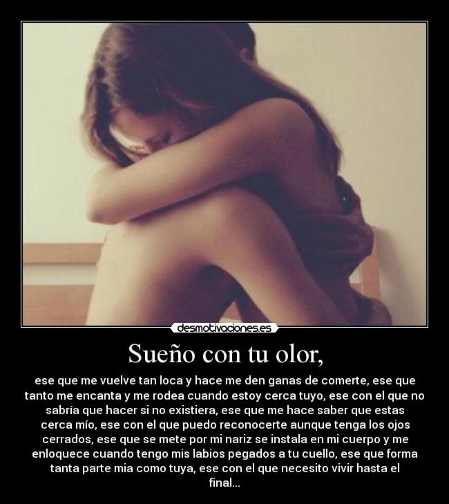 Sueño con tu olor, - ese que me vuelve tan loca y hace me den ganas de comerte, ese que
tanto me encanta y me rodea cuando estoy cerca tuyo, ese con el que no
sabría que hacer si no existiera, ese que me hace saber que estas
cerca mío, ese con el que puedo reconocerte aunque tenga los ojos
cerrados, ese que se mete por mi nariz se instala en mi cuerpo y me
enloquece cuando tengo mis labios pegados a tu cuello, ese que forma
tanta parte mia como tuya, ese con el que necesito vivir hasta el
final...