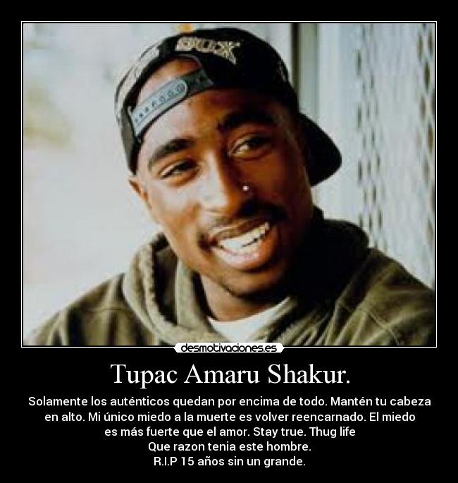 Tupac Amaru Shakur. - Solamente los auténticos quedan por encima de todo. Mantén tu cabeza
en alto. Mi único miedo a la muerte es volver reencarnado. El miedo
es más fuerte que el amor. Stay true. Thug life
Que razon tenia este hombre.
R.I.P 15 años sin un grande.