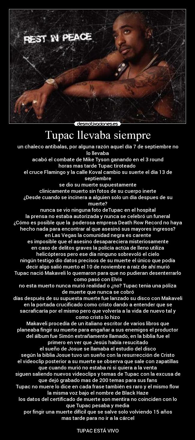 Tupac llevaba siempre - un chaleco antibalas, por alguna razón aquel día 7 de septiembre no
lo llevaba
acabó el combate de Mike Tyson ganando en el 3 round
horas mas tarde Tupac tiroteado
el cruce Flamingo y la calle Koval cambio su suerte el día 13 de
septiembre
se dio su muerte supuestamente
clinicamente muerto sin fotos de su cuerpo inerte
¿Desde cuando se incinera a alguien solo un día despues de su
muerte?
nunca se vio ninguna foto deTupac en el hospital
la prensa no estaba autorizada y nunca se celebró un funeral
¿Cómo es posible que la poderosa empresa Death Row Record no haya
hecho nada para encontrar al que asesinó sus mayores ingresos?
en Las Vegas la comunidad negra es carente
es imposible que el asesino desapareciera misteriosamente
en caso de delitos graves la policía actúa de lleno utiliza
helicópteros pero ese día ninguno sobrevoló el cielo
ningún testigo dio datos precisos de su muerte el único que podía
decir algo salió muerto el 10 de noviembre a raíz de ahí murió
Tupac nació Makaveli lo quemaron para que no pudieran desenterrarlo
como pasó con Elvis
no esta muerto nunca murió realidad o ¿no? Tupac tenia una póliza
de muerte que nunca se cobró
días después de su supuesta muerte fue lanzado su disco con Makaveli
en la portada crucificado como cristo dando a entender que se
sacraficaría por el mismo pero que volvería a la vida de nuevo tal y
como cristo lo hizo
Makaveli procedía de un italiano escritor de varios libros que
planeaba fingir su muerte para engañar a sus enemigos el productor
del álbum fue Simón extrañamente llamado, en la biblia fue el
primero en ver que Jesús había resucitado
el sueño de Josue se llamaba el estudio del disco
según la biblia Josue tuvo un sueño con la resurrección de Cristo
el videoclip posterior a su muerte se observa que sale con zapatillas
que cuando murió no estaba ni si quiera a la venta
siguen saliendo nuevos videoclips y temas de Tupac con la excusa de
que dejó grabado mas de 200 temas para sus fans
Tupac no muere lo dice en cada frase también es raro y el mismo flow
la misma voz bajo el nombre de Black Haze
los datos del certificado de muerte son mentira no coinciden con lo
que Tupac pesaba y media
por fingir una muerte difícil que se salve solo volviendo 15 años
mas tarde para no ir a la cárcel
TUPAC ESTÁ VIVO